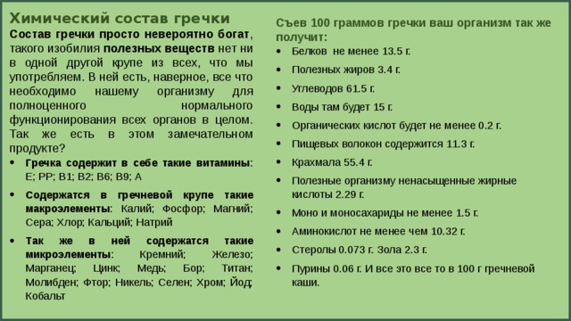 Химический состав гречки Состав гречки просто невероятно богат , такого изобилия полезных веществ нет ни в одной другой крупе из всех, что мы употребляем. В ней есть, наверное, все что необходимо нашему организму для полноценного нормального функционирования всех органов в целом. Так же есть в этом замечательном продукте? Гречка содержит в себе такие витамины : Е; РР; В1; В2; В6; В9; А Содержатся в гречневой крупе такие макроэлементы : Калий; Фосфор; Магний; Сера; Хлор; Кальций; Натрий Так же в ней содержатся такие микроэлементы : Кремний; Железо; Марганец; Цинк; Медь; Бор; Титан; Молибден; Фтор; Никель; Селен; Хром; Йод; Кобальт Съев 100 граммов гречки ваш организм так же получит: Белков  не менее 13.5 г. Полезных жиров 3.4 г. Углеводов 61.5 г. Воды там будет 15 г. Органических кислот будет не менее 0.2 г. Пищевых волокон содержится 11.3 г. Крахмала 55.4 г. Полезные организму ненасыщенные жирные кислоты 2.29 г. Моно и моносахариды не менее 1.5 г. Аминокислот не менее чем 10.32 г. Стеролы 0.073 г. Зола 2.3 г. Пурины 0.06 г. И все это все то в 100 г гречневой каши. 