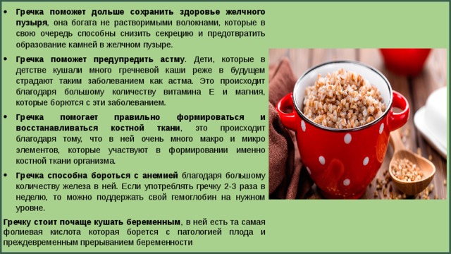 Гречка поможет дольше сохранить здоровье желчного пузыря , она богата не растворимыми волокнами, которые в свою очередь способны снизить секрецию и предотвратить образование камней в желчном пузыре. Гречка поможет предупредить астму . Дети, которые в детстве кушали много гречневой каши реже в будущем страдают таким заболеванием как астма. Это происходит благодаря большому количеству витамина Е и магния, которые борются с эти заболеванием. Гречка помогает правильно формироваться и восстанавливаться костной ткани , это происходит благодаря тому, что в ней очень много макро и микро элементов, которые участвуют в формировании именно костной ткани организма. Гречка способна бороться с анемией благодаря большому количеству железа в ней. Если употреблять гречку 2-3 раза в неделю, то можно поддержать свой гемоглобин на нужном уровне. Гречку стоит почаще кушать беременным , в ней есть та самая фолиевая кислота которая борется с патологией плода и преждевременным прерыванием беременности 