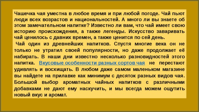 Чашечка чая уместна в любое время и при любой погоде. Чай пьют люди всех возрастов и национальностей. А много ли вы знаете об этом замечательном напитке? Известно ли вам, что чай имеет свою историю происхождения, а также легенды. Искусство заваривать чай ценилось с давних времен, а также ценится по сей день.   Чай один из древнейших напитков. Спустя многие века он не только не утратил своей популярности, но даже продолжает её набирать. В наши дни известно несколько разновидностей этого напитка. Вкусовые особенности разных сортов чая  не перестают удивлять и восхищать. В любом даже самом маленьком магазине вы найдете на прилавке как минимум с десяток разных видов чая. Большой выбор ароматных чайных напитков с различными добавками не дают ему наскучить, и мы всегда можем ощутить новый вкус и аромат. 