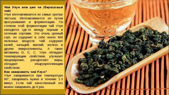 Чай Улун или цин ча (бирюзовый чай) Улун изготавливается из самых зрелых листьев. Изготавливается он путем просушивания и ферментации. По степени этой ферментации чай Улун находится где-то между черным и зеленым сортами. Это очень ценный сорт, он содержит в себе около 400 полезных веществ. Чай содержит калий, кальций, магний, железо и другие микроэлементы. А также витамины D, Е, С. Улун обладает тонизирующим свойством, улучшает пищеварение, расщепляет жиры, обладает общеукрепляющим свойством. Как заваривать чай Улун? Улун заваривается при температуре 90°, заваривать нужно в течение 1-3 минут. Если чай качественный его можно заваривать до 6 раз. 