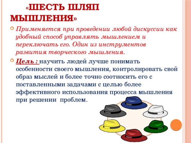  « Шесть шляп мышления» Применяется при проведении любой дискуссии как удобный способ управлять мышлением и переключать его. Один из инструментов развития творческого мышления. Цель : научить людей лучше понимать особенности своего мышления, контролировать свой образ мыслей и более точно соотносить его с поставленными задачами с целью более эффективного использования процесса мышления при решении проблем. 