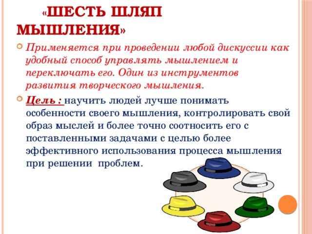  « Шесть шляп мышления» Применяется при проведении любой дискуссии как удобный способ управлять мышлением и переключать его. Один из инструментов развития творческого мышления. Цель : научить людей лучше понимать особенности своего мышления, контролировать свой образ мыслей и более точно соотносить его с поставленными задачами с целью более эффективного использования процесса мышления при решении проблем. 