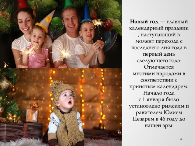 Новый год  — главный календарный праздник, наступающий в момент перехода с последнего дня года в первый день следующего года . Отмечается многими народами в соответствии с принятым календарем. Начало года с 1 января было установлено римским правителем Юлием Цезарем в 46 году до нашей эры . 