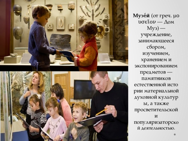 Музе́й  (от греч. μουσεῖον — Дом Муз) — учреждение, занимающееся сбором, изучением, хранением и экспонированием предметов — памятников естественной истории материальной духовной культуры, а также просветительской и популяризаторс кой деятельностью. 