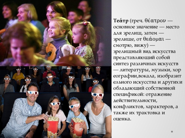 Теа́тр  (греч. θέατρον — основное значение — место для зрелищ, затем — зрелище, от θεάομαι — смотрю, вижу) — зрелищный вид искусства представляющий собой синтез различных искусств— литературы, музыки, хореографии,вокала, изобразительного искусства и других  и обладающий собственной спецификой: отражение действительности, конфликтов, характеров, а также их трактовка и оценка. 