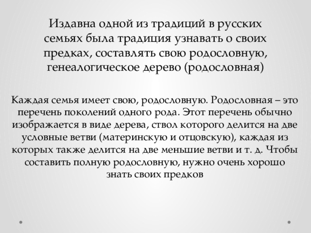 Издавна одной из традиций в русских семьях была традиция узнавать о своих предках, составлять свою родословную, генеалогическое дерево (родословная) Каждая семья имеет свою, родословную. Родословная – это перечень поколений одного рода. Этот перечень обычно изображается в виде дерева, ствол которого делится на две условные ветви (материнскую и отцовскую), каждая из которых также делится на две меньшие ветви и т. д. Чтобы составить полную родословную, нужно очень хорошо знать своих предков 