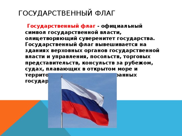 Государственный флаг  Государственный флаг - официальный символ государственной власти, олицетворяющий суверенитет государства. Государственный флаг вывешивается на зданиях верховных органов государственной власти и управления, посольств, торговых представительств, консульств за рубежом, судах, плавающих в открытом море и территориальных водах иностранных государств.  