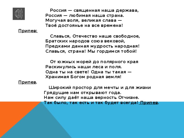  Россия — священная наша держава,  Россия — любимая наша страна.  Могучая воля, великая слава —  Твоё достоянье на все времена! Припев:  Славься, Отечество наше свободное,  Братских народов союз вековой,  Предками данная мудрость народная!  Славься, страна! Мы гордимся тобой!    От южных морей до полярного края  Раскинулись наши леса и поля.  Одна ты на свете! Одна ты такая —  Хранимая Богом родная земля! Припев .  Широкий простор для мечты и для жизни  Грядущие нам открывают года.  Нам силу даёт наша верность Отчизне.  Так было, так есть и так будет всегда! Припев .    