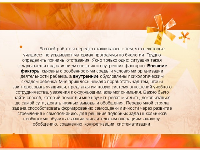         В своей работе я нередко сталкиваюсь с тем, что некоторые учащиеся не усваивают материал программы по биологии. Трудно определить причины отставания. Ясно только одно: ситуация такая складывается под влиянием внешних и внутренних факторов. Внешние факторы связаны с особенностями среды и условиями организации деятельности ребенка, а внутренние обусловлены психологическим складом ребенка. Мне пришлось немало поработать над тем, чтобы заинтересовать учащихся, предлагая им новую систему отношений учебного сотрудничества, уважения к окружающим, взаимопонимания. Важно было найти способ, который помог бы мне научить ребят мыслить, докапываться до самой сути, делать нужные выводы и обобщения. Передо мной стояла задача способствовать формированию самооценки личности через развитие стремления к самопознанию. Для решения подобных задач школьников необходимо обучить главным мыслительным операциям: анализу, обобщению, сравнению, конкретизации, систематизации.    