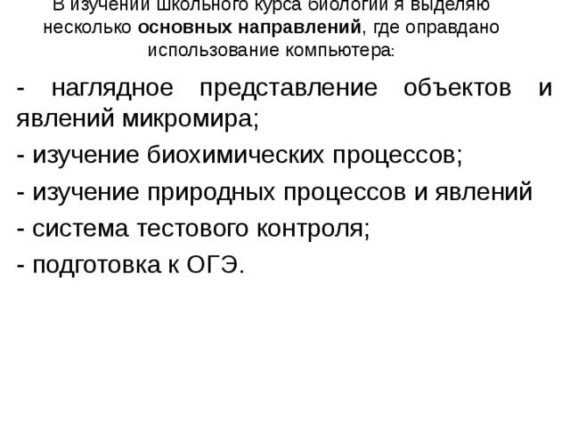 В изучении школьного курса биологии я выделяю несколько основных направлений , где оправдано использование компьютера :    - наглядное представление объектов и явлений микромира; - изучение биохимических процессов; - изучение природных процессов и явлений - система тестового контроля; - подготовка к ОГЭ. 