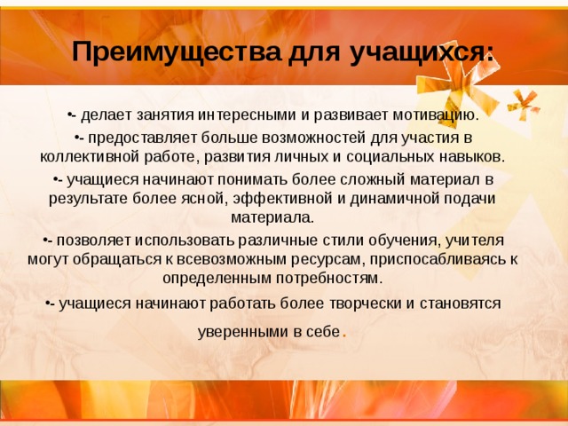   Преимущества для учащихся:    - делает занятия интересными и развивает мотивацию. - предоставляет больше возможностей для участия в коллективной работе, развития личных и социальных навыков. - учащиеся начинают понимать более сложный материал в результате более ясной, эффективной и динамичной подачи материала. - позволяет использовать различные стили обучения, учителя могут обращаться к всевозможным ресурсам, приспосабливаясь к определенным потребностям. - учащиеся начинают работать более творчески и становятся уверенными в себе . 