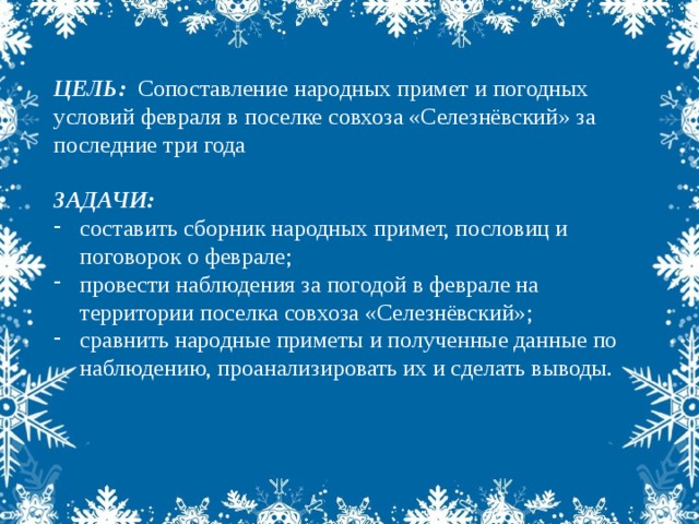 ЦЕЛЬ: Сопоставление народных примет и погодных условий февраля в поселке совхоза «Селезнёвский» за последние три года  ЗАДАЧИ: составить сборник народных примет, пословиц и поговорок о феврале; провести наблюдения за погодой в феврале на территории поселка совхоза «Селезнёвский»; сравнить народные приметы и полученные данные по наблюдению, проанализировать их и сделать выводы.  