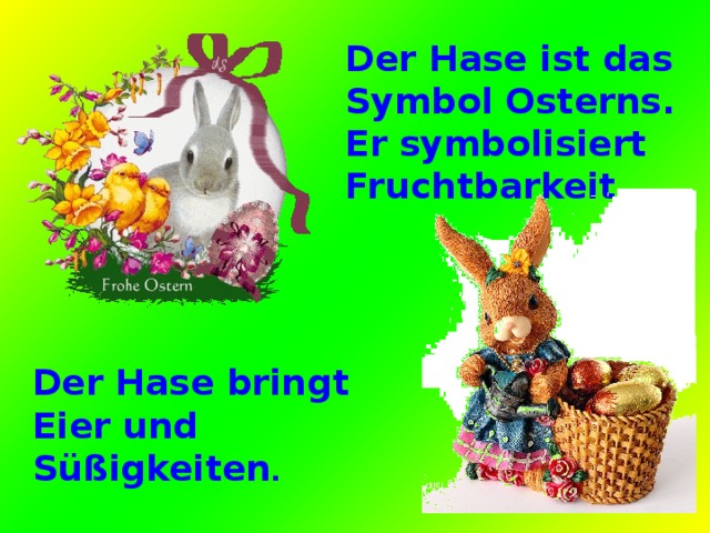 Der Hase ist das Symbol Osterns. Er symbolisiert Fruchtbarkeit. Der Hase bringt Eier und Süßigkeiten . 
