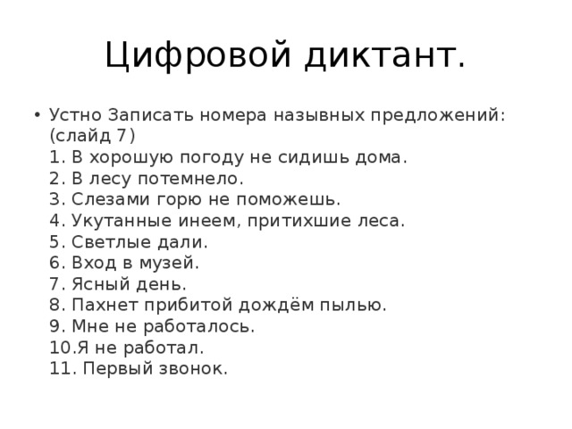Цифровой диктант. Устно Записать номера назывных предложений: (слайд 7)   1. В хорошую погоду не сидишь дома.   2. В лесу потемнело.   3. Слезами горю не поможешь.   4. Укутанные инеем, притихшие леса.   5. Светлые дали.   6. Вход в музей.   7. Ясный день.   8. Пахнет прибитой дождём пылью.   9. Мне не работалось.   10.Я не работал.   11. Первый звонок.  