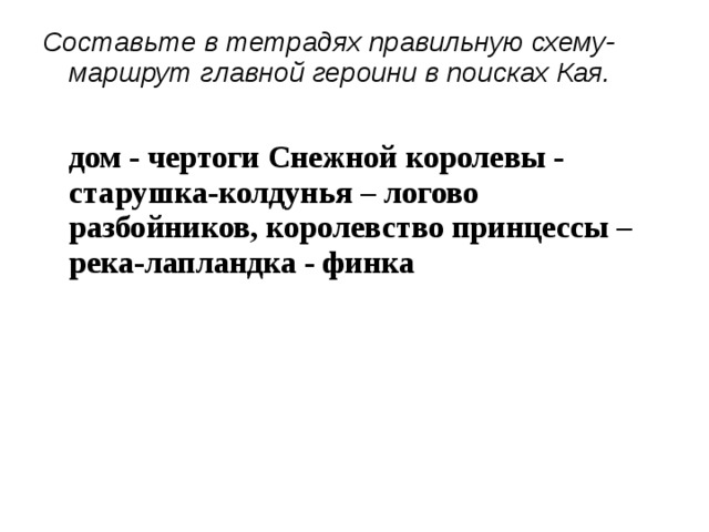 Составьте в тетрадях правильную схему-маршрут главной героини в поисках Кая.  дом - чертоги Снежной королевы - старушка-колдунья – логово разбойников, королевство принцессы – река-лапландка - финка