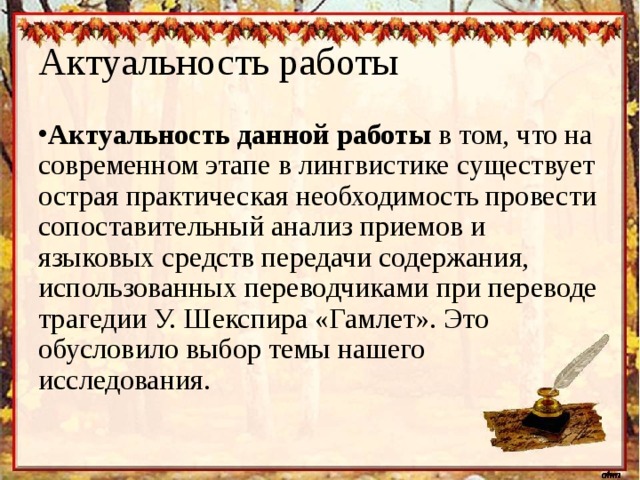 Актуальность работы Актуальность данной работы в том, что на современном этапе в лингвистике существует острая практическая необходимость провести сопоставительный анализ приемов и языковых средств передачи содержания, использованных переводчиками при переводе трагедии У. Шекспира «Гамлет». Это обусловило выбор темы нашего исследования. 