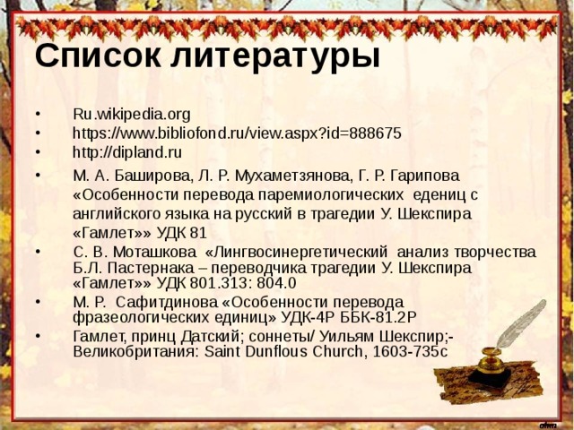 Список литературы  Ru.wikipedia.org https://www.bibliofond.ru/view.aspx?id=888675 http://dipland.ru М. А. Баширова, Л. Р. Мухаметзянова, Г. Р. Гарипова «Особенности перевода паремиологических едениц с английского языка на русский в трагедии У. Шекспира «Гамлет»» УДК 81 С. В. Моташкова «Лингвосинергетический анализ творчества Б.Л. Пастернака – переводчика трагедии У. Шекспира «Гамлет»»  УДК 801.313: 804.0 М. Р. Сафитдинова «Особенности перевода фразеологических единиц» УДК-4Р ББК-81.2Р Гамлет, принц Датский; соннеты / Уильям Шекспир;-Великобритания: Saint Dunflous Church, 1603-735 с 