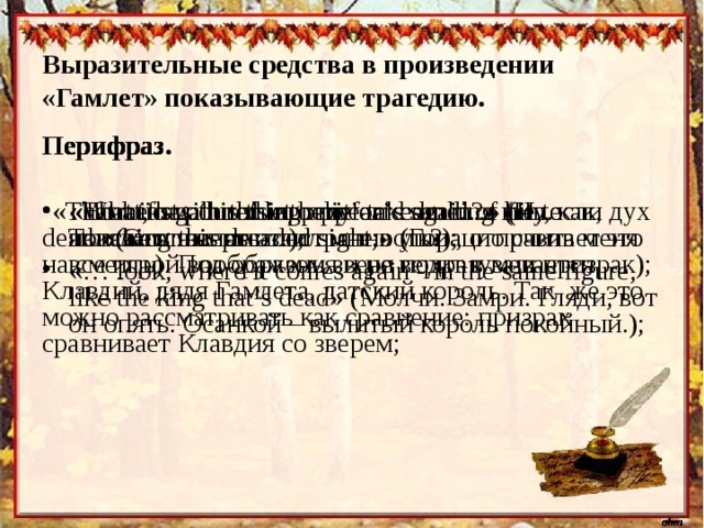 Выразительные средства в произведении «Гамлет» показывающие трагедию. Перифраз  Перифраз  Перифраз  Перифраз.  «That beast poured into my ears sending me to death»( Этот  зверь  излил  мне  в  уши , отправив  меня  на  смерть ). Под образом зверя подразумевается Клавдий, дядя Гамлета, датский король. Так же это можно рассматривать как сравнение: призрак сравнивает Клавдия со зверем; «What, has this thing appear’d again?» (Ну, как, являлась нынче эта странность?); «Horatio will not let belief take hold of him. Touching this dreaded sight ;» (Горацио считает это все игрой воображенья и не верит в ваш призрак); «That if again this apparition come…» (И, если дух покажется опять…); «… look, where it comes again - in the same figure, like the king that’s dead» ( Молчи . Замри. Гляди, вот он опять. Осанкой – вылитый король покойный.); 