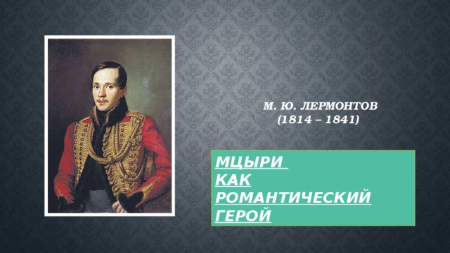 М. Ю. Лермонтов  (1814 – 1841)    МЦЫРИ КАК РОМАНТИЧЕСКИЙ ГЕРОЙ 