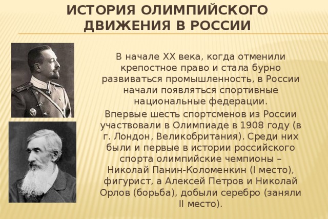 История олимпийского движения в России В начале XX века, когда отменили крепостное право и стала бурно развиваться промышленность, в России начали появляться спортивные национальные федерации. Впервые шесть спортсменов из России участвовали в Олимпиаде в 1908 году (в г. Лондон, Великобритания). Среди них были и первые в истории российского спорта олимпийские чемпионы – Николай Панин-Коломенкин (I место), фигурист, а Алексей Петров и Николай Орлов (борьба), добыли серебро (заняли II место). 