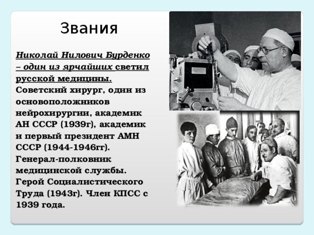    Николай Нилович Бурденко – один из ярчайших светил русской медицины. Советский хирург, один из основоположников нейрохирургии, академик АН СССР (1939г), академик и первый президент АМН СССР (1944-1946гг). Генерал-полковник медицинской службы. Герой Социалистического Труда (1943г). Член КПСС с 1939 года. Звания 