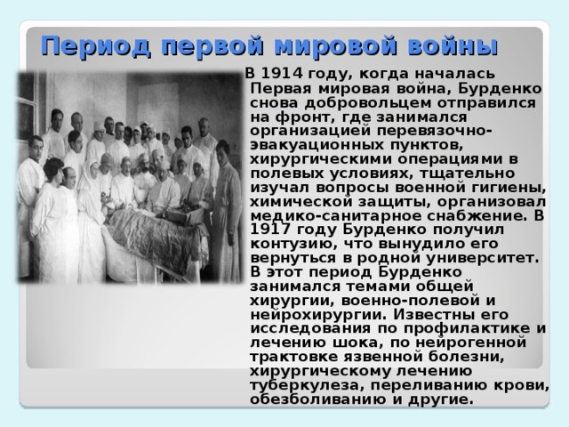 Период первой мировой войны  В 1914 году, когда началась Первая мировая война, Бурденко снова добровольцем отправился на фронт, где занимался организацией перевязочно-эвакуационных пунктов, хирургическими операциями в полевых условиях, тщательно изучал вопросы военной гигиены, химической защиты, организовал медико-санитарное снабжение. В 1917 году Бурденко получил контузию, что вынудило его вернуться в родной университет. В этот период Бурденко занимался темами общей хирургии, военно-полевой и нейрохирургии. Известны его исследования по профилактике и лечению шока, по нейрогенной трактовке язвенной болезни, хирургическому лечению туберкулеза, переливанию крови, обезболиванию и другие.  