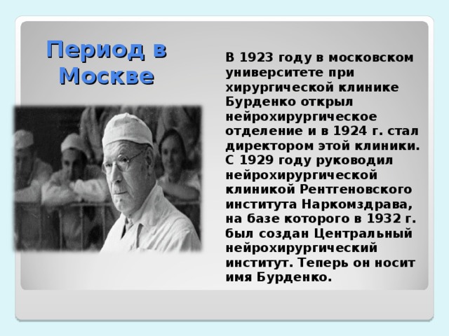 Период в Москве  В 1923 году в московском университете при хирургической клинике Бурденко открыл нейрохирургическое отделение и в 1924 г. стал директором этой клиники. С 1929 году руководил нейрохирургической клиникой Рентгеновского института Наркомздрава, на базе которого в 1932 г. был создан Центральный нейрохирургический институт. Теперь он носит имя Бурденко. 