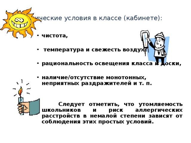 Гигиенические условия в классе (кабинете):  чистота,   температура и свежесть воздуха,  рациональность освещения класса и доски,  наличие/отсутствие монотонных, неприятных раздражителей и т. п.    Следует отметить, что утомляемость школьников и риск аллергических расстройств в немалой степени зависят от соблюдения этих простых условий. 