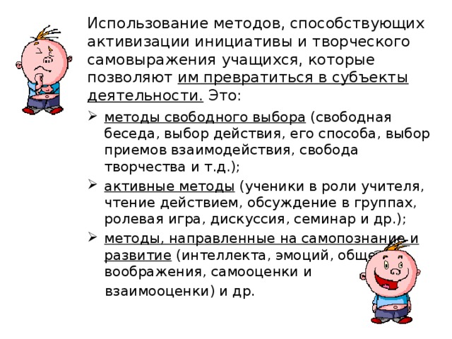 Использование методов, способствующих активизации инициативы и творческого самовыражения учащихся, которые позволяют им превратиться в субъекты деятельности. Это: методы свободного выбора (свободная беседа, выбор действия, его способа, выбор приемов взаимодействия, свобода творчества и т.д.); активные методы (ученики в роли учителя, чтение действием, обсуждение в группах, ролевая игра, дискуссия, семинар и др.); методы, направленные на самопознание и развитие (интеллекта, эмоций, общения, воображения, самооценки и  взаимооценки) и др. 