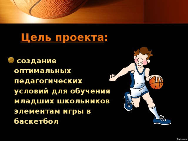 Цель проекта :  создание оптимальных педагогических условий для обучения младших школьников элементам игры в баскетбол  