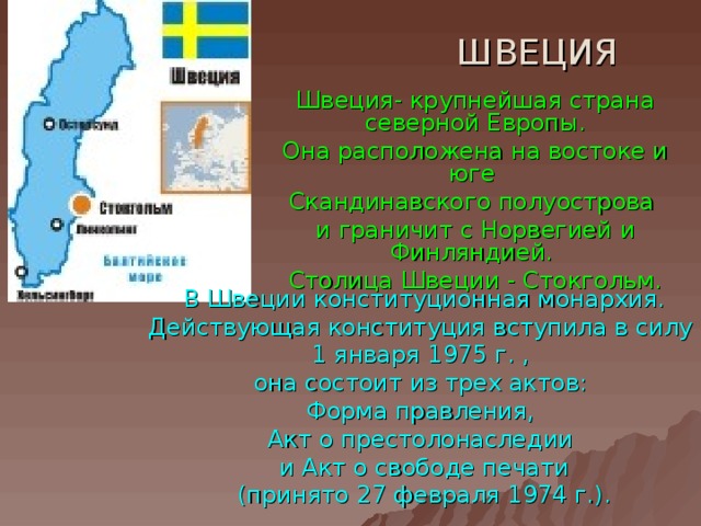 ШВЕЦИЯ Швеция- крупнейшая страна северной Европы. Она расположена на востоке и юге Скандинавского полуострова и граничит с Норвегией и Финляндией. Столица Швеции - Стокгольм. В Швеции конституционная монархия. Действующая конституция вступила в силу 1 января 1975 г. , она состоит из трех актов: Форма правления, Акт о престолонаследии и Акт о свободе печати (принято 27 февраля 1974 г.). 