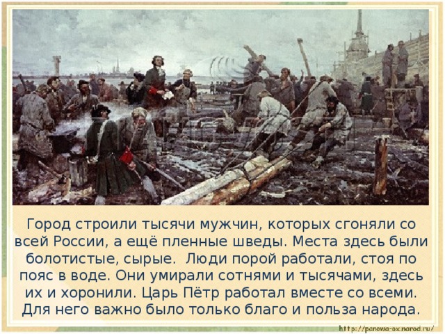  Город строили тысячи мужчин, которых сгоняли со всей России, а ещё пленные шведы. Места здесь были болотистые, сырые. Люди порой работали, стоя по пояс в воде. Они умирали сотнями и тысячами, здесь их и хоронили. Царь Пётр работал вместе со всеми. Для него важно было только благо и польза народа. 