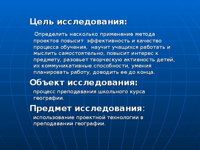  Цель исследования:  Определить насколько применение метода проектов повысит эффективность и качество процесса обучения, научит учащихся работать и мыслить самостоятельно, повысит интерес к предмету, разовьет творческую активность детей, их коммуникативные способности, умения планировать работу, доводить ее до конца.  Объект исследования:  процесс преподавания школьного курса географии.  Предмет исследования :  использование проектной технологии в преподавании географии. 