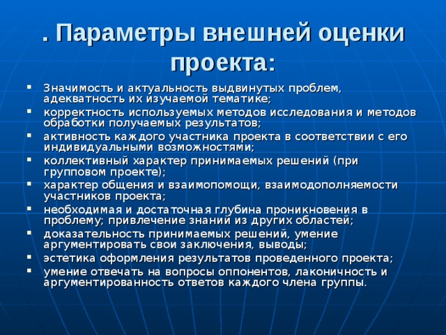 . Параметры внешней оценки проекта: Значимость и актуальность выдвинутых проблем, адекватность их изучаемой тематике; корректность используемых методов исследования и методов обработки получаемых результатов; активность каждого участника проекта в соответствии с его индивидуальными возможностями; коллективный характер принимаемых решений (при групповом проекте); характер общения и взаимопомощи, взаимодополняемости участников проекта; необходимая и достаточная глубина проникновения в проблему; привлечение знаний из других областей; доказательность принимаемых решений, умение аргументировать свои заключения, выводы; эстетика оформления результатов проведенного проекта; умение отвечать на вопросы оппонентов, лаконичность и аргументированность ответов каждого члена группы. 