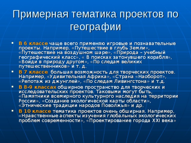 Примерная тематика проектов по географии В 6 классе чаще всего применяю игровые и познавательные проекты. Например, «Путешествие в глубь Земли», «Путешествие на воздушном шаре», «Природа – учебный географический класс», « В поисках затонувшего корабля», «Войди в природу другом», «По следам великих путешественников» и т. д. В 7 классе большая возможность для творческих проектов. Например, «Удивительная Африка», «Страна «Наоборот», «Репотаж из джунглей», «По следам Ливингстона» и т.д. В 8-9 классах обширное пространство для творческих и исследовательских проектов. Таковыми могут быть, «Памятники всемирного культурного наследия на территории России», «Создание экологической карты области», «Этнические традиции народов Поволжья» и др. В 10 классе тематика проектов очень обширная. Например, «Нравственные аспекты изучения глобальных экологических проблем современности», «Проектирование города XXI века» 