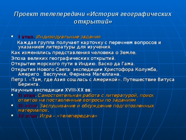 Проект телепередачи «История географических открытий» I этап.  Индивидуальные задания  Каждая группа получает карточку с перечнем вопросов и указанием литературы для изучения. Как изменялись представления человека о Земле. Эпоха великих географических открытий. Открытие морского пути в Индию. Васко да Гама. Открытия Нового Света: экспедиции Христофора Колумба, Америго Веспуччи, Фернана Магеллана. Петр I . «Там, где Азия сошлась с Америкой». Путешествие Витуса Беринга. Научные экспедиции XVIII - XX вв. II этап . Самостоятельная работа с литературой, поиск ответов на поставленные вопросы по заданиям III этап . Заслушивание и обсуждение подготовленных материалов . IV этап . Игра – «телепередача» 