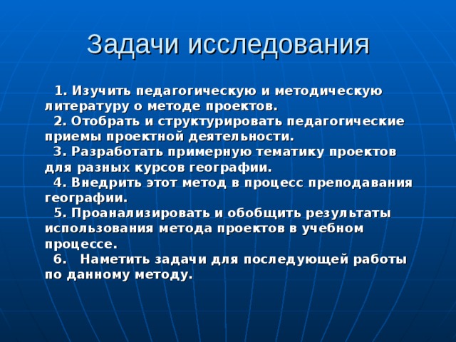 Задачи исследования  1. Изучить педагогическую и методическую литературу о методе проектов.  2. Отобрать и структурировать педагогические приемы проектной деятельности.  3. Разработать примерную тематику проектов для разных курсов географии.  4. Внедрить этот метод в процесс преподавания географии.  5. Проанализировать и обобщить результаты использования метода проектов в учебном процессе.  6. Наметить задачи для последующей работы по данному методу. 