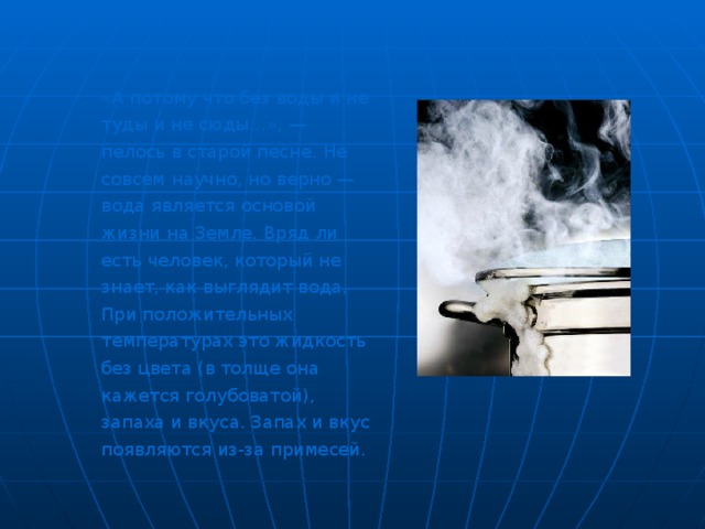 «А потому что без воды и не туды и не сюды…», — пелось в старой песне. Не совсем научно, но верно — вода является основой жизни на Земле. Вряд ли есть человек, который не знает, как выглядит вода. При положительных температурах это жидкость без цвета (в толще она кажется голубоватой), запаха и вкуса. Запах и вкус появляются из-за примесей. «А потому что без воды и не туды и не сюды…», — пелось в старой песне. Не совсем научно, но верно — вода является основой жизни на Земле. Вряд ли есть человек, который не знает, как выглядит вода. При положительных температурах это жидкость без цвета (в толще она кажется голубоватой), запаха и вкуса. Запах и вкус появляются из-за примесей. «А потому что без воды и не туды и не сюды…», — пелось в старой песне. Не совсем научно, но верно — вода является основой жизни на Земле. Вряд ли есть человек, который не знает, как выглядит вода. При положительных температурах это жидкость без цвета (в толще она кажется голубоватой), запаха и вкуса. Запах и вкус появляются из-за примесей. 