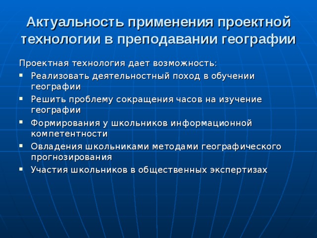 Актуальность применения проектной технологии в преподавании географии Проектная технология дает возможность: Реализовать деятельностный поход в обучении географии Решить проблему сокращения часов на изучение географии Формирования у школьников информационной компетентности Овладения школьниками методами географического прогнозирования Участия школьников в общественных экспертизах  