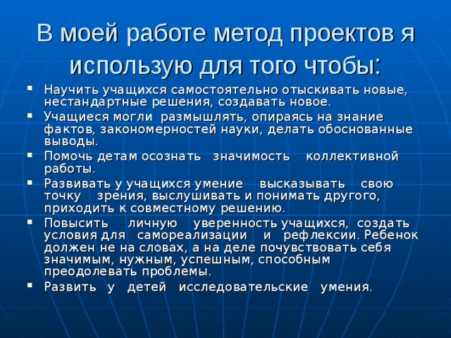 В моей работе метод проектов я использую для того чтобы : Научить учащихся самостоятельно отыскивать новые, нестандартные решения, создавать новое. Учащиеся могли размышлять, опираясь на знание фактов, закономерностей науки, делать обоснованные выводы. Помочь детам осознать значимость коллективной работы. Развивать у учащихся умение высказывать свою точку зрения, выслушивать и понимать другого, приходить к совместному решению. Повысить личную уверенность учащихся, создать условия для самореализации и рефлексии. Ребенок должен не на словах, а на деле почувствовать себя значимым, нужным, успешным, способным преодолевать проблемы. Развить у детей исследовательские умения.  