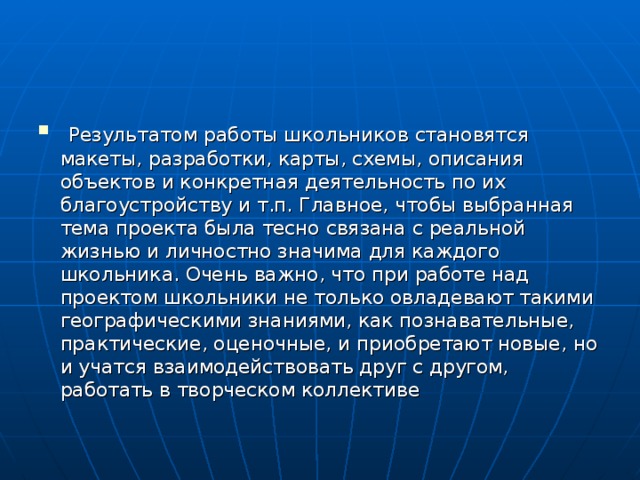  Результатом работы школьников становятся макеты, разработки, карты, схемы, описания объектов и конкретная деятельность по их благоустройству и т.п. Главное, чтобы выбранная тема проекта была тесно связана с реальной жизнью и личностно значима для каждого школьника. Очень важно, что при работе над проектом школьники не только овладевают такими географическими знаниями, как познавательные, практические, оценочные, и приобретают новые, но и учатся взаимодействовать друг с другом, работать в творческом коллективе 