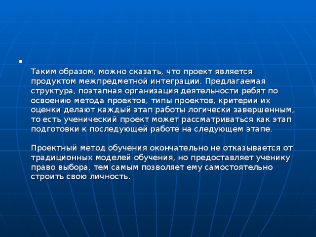  Таким образом, можно сказать, что проект является продуктом межпредметной интеграции. Предлагаемая структура, поэтапная организация деятельности ребят по освоению метода проектов, типы проектов, критерии их оценки делают каждый этап работы логически завершенным, то есть ученический проект может рассматриваться как этап подготовки к последующей работе на следующем этапе.    Проектный метод обучения окончательно не отказывается от традиционных моделей обучения, но предоставляет ученику право выбора, тем самым позволяет ему самостоятельно строить свою личность.  