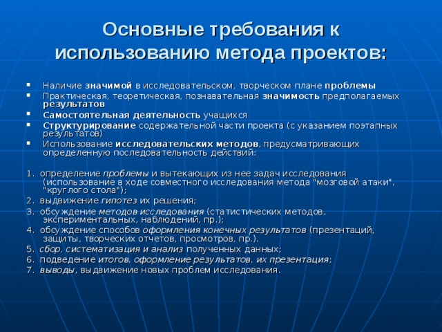 Основные требования к использованию метода проектов:   Наличие значимой в исследовательском, творческом плане проблемы  Практическая, теоретическая, познавательная значимость предполагаемых результатов  Самостоятельная деятельность учащихся Структурирование содержательной части проекта (с указанием поэтапных результатов) Использование исследовательских методов , предусматривающих определенную последовательность действий: 1. определение проблемы и вытекающих из нее задач исследования (использование в ходе совместного исследования метода 