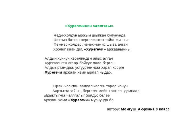 «Хурегечинин чаялгазы».   Чеди-Холдун ыржым шыпкан булунунда  Чаттып баткан чергелешкен тайга-сынныг  Хемнер-холдер, чечек-чимис шыва алган  Хээлеп каан дег, «Хурегечи» аржаанымны.    Алдын хуннун херелинден айыс алган  Хурээленген агаар-бойдус дола берген  Алдыыртан-даа, устууртен-даа харап коорге  Хурегечи аржаан хеми ырлап чыдар.      Ырак -чооктан аалдап келген торел чонун  Аартыктавайын, бергезинмейин эмнеп -домнаар  Ыдыктыг-ла чаялгалыг бойдус белээ  Аржаан хеми «Хурегечи» мурнунда бо   автору: Монгуш Аюрзана 9 класс 