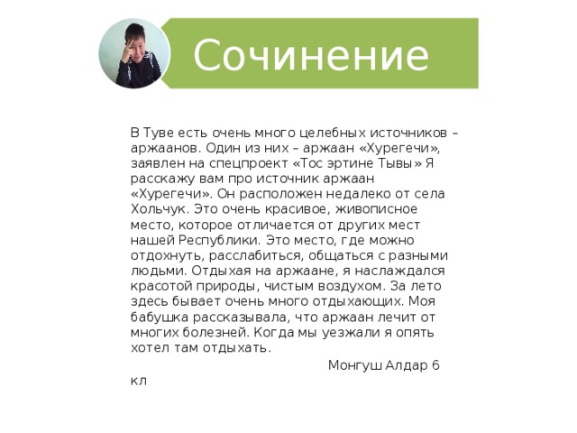 Сочинение В Туве есть очень много целебных источников – аржаанов. Один из них – аржаан «Хурегечи», заявлен на спецпроект «Тос эртине Тывы» Я расскажу вам про источник аржаан «Хурегечи». Он расположен недалеко от села Хольчук. Это очень красивое, живописное место, которое отличается от других мест нашей Республики. Это место, где можно отдохнуть, расслабиться, общаться с разными людьми. Отдыхая на аржаане, я наслаждался красотой природы, чистым воздухом. За лето здесь бывает очень много отдыхающих. Моя бабушка рассказывала, что аржаан лечит от многих болезней. Когда мы уезжали я опять хотел там отдыхать.  Монгуш Алдар 6 кл 