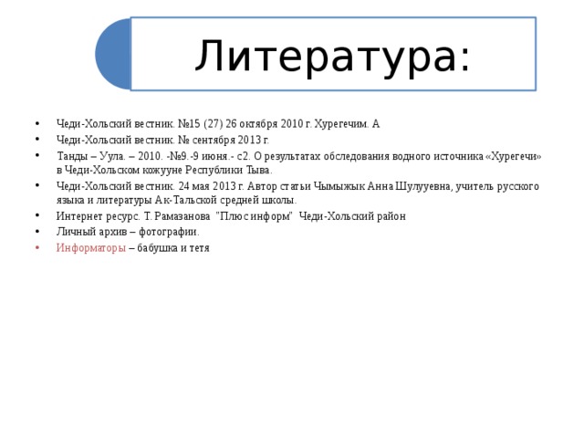 Литература: Чеди-Хольский вестник. №15 (27) 26 октября 2010 г. Хурегечим. А Чеди-Хольский вестник. № сентября 2013 г. Танды – Уула. – 2010. -№9.-9 июня.- с2. О результатах обследования водного источника «Хурегечи» в Чеди-Хольском кожууне Республики Тыва. Чеди-Хольский вестник. 24 мая 2013 г. Автор статьи Чымыжык Анна Шулууевна, учитель русского языка и литературы Ак-Тальской средней школы. Интернет ресурс. Т. Рамазанова 