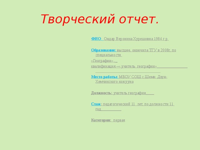 Творческий отчет. ФИО : Ондар Вероника Хурешовна 1984 г р.   Образование:  высшее, окончила ТГУ в 2008г, по специальности «Географии» ,_ квалификация –« учитель географии»_______________ Место работы:  МБОУ СОШ с.Шеми Дзун-Хемчикского кожууна   Должность: учитель географии____   Стаж : педагогический 11 лет, по должности 11 год__________   Категория: первая   