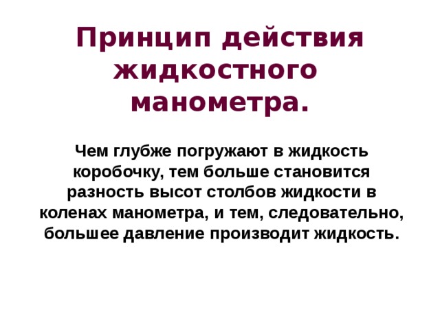 Принцип действия жидкостного манометра. Чем глубже погружают в жидкость коробочку, тем больше становится разность высот столбов жидкости в коленах манометра, и тем, следовательно, большее давление производит жидкость. 