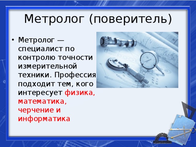 Метролог (поверитель) Метролог — специалист по контролю точности измерительной техники. Профессия подходит тем, кого интересует физика, математика, черчение и информатика 