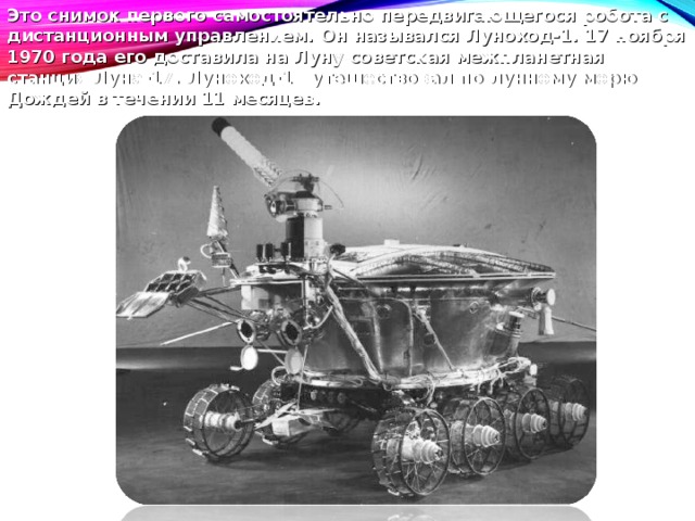 Это снимок первого самостоятельно передвигающегося робота с дистанционным управлением. Он назывался Луноход-1 . 17 ноября 1970 года его доставила на Луну советская межпланетная станция Луна-17. Луноход-1 путешествовал по лунному морю Дождей в течении 11 месяцев. 